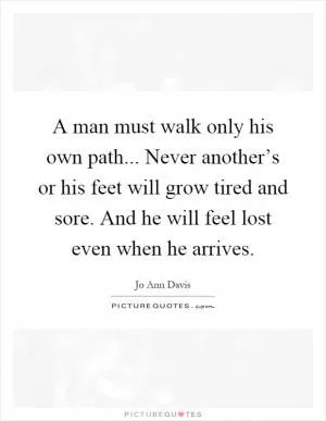 A man must walk only his own path... Never another’s or his feet will grow tired and sore. And he will feel lost even when he arrives Picture Quote #1