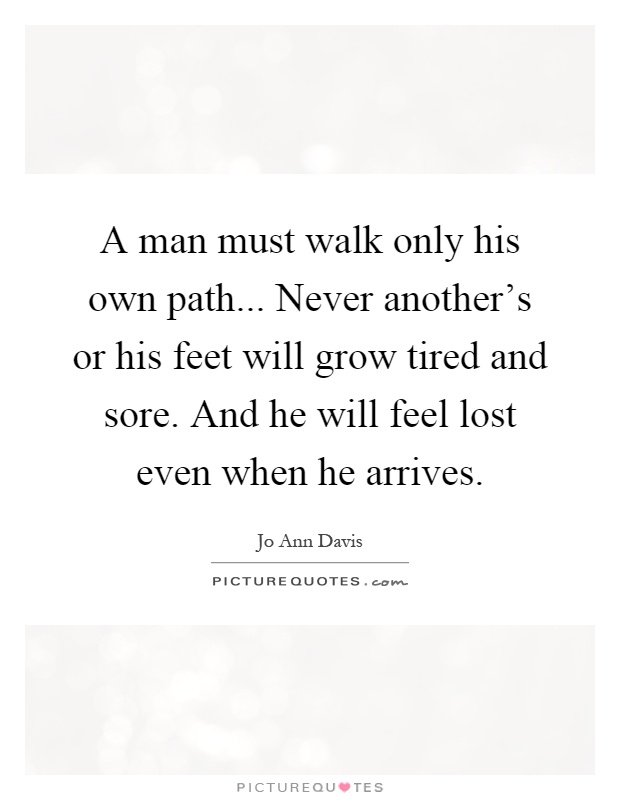 A man must walk only his own path... Never another's or his feet will grow tired and sore. And he will feel lost even when he arrives Picture Quote #1