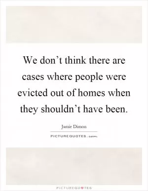 We don’t think there are cases where people were evicted out of homes when they shouldn’t have been Picture Quote #1