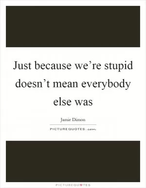 Just because we’re stupid doesn’t mean everybody else was Picture Quote #1