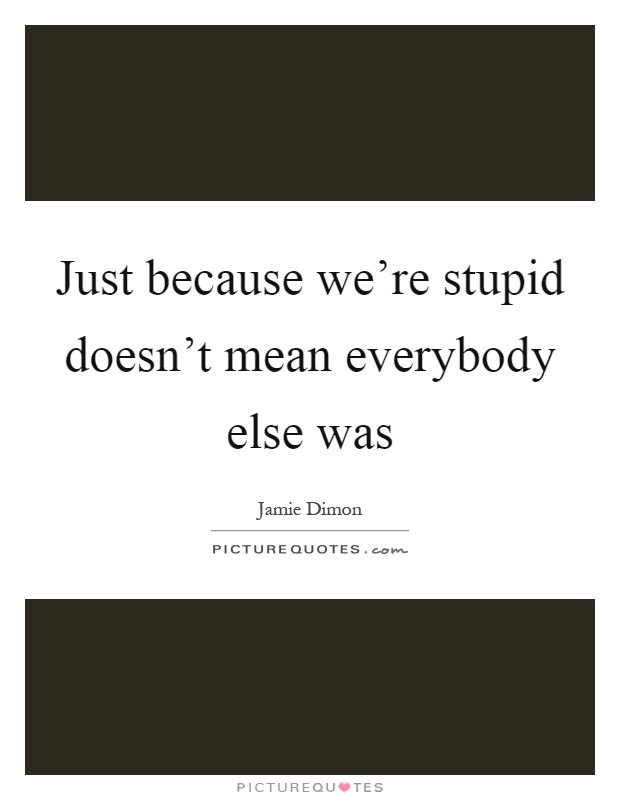 Just because we're stupid doesn't mean everybody else was Picture Quote #1
