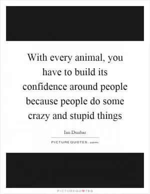 With every animal, you have to build its confidence around people because people do some crazy and stupid things Picture Quote #1