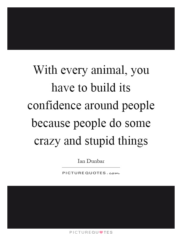 With every animal, you have to build its confidence around people because people do some crazy and stupid things Picture Quote #1