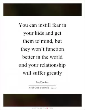 You can instill fear in your kids and get them to mind, but they won’t function better in the world and your relationship will suffer greatly Picture Quote #1