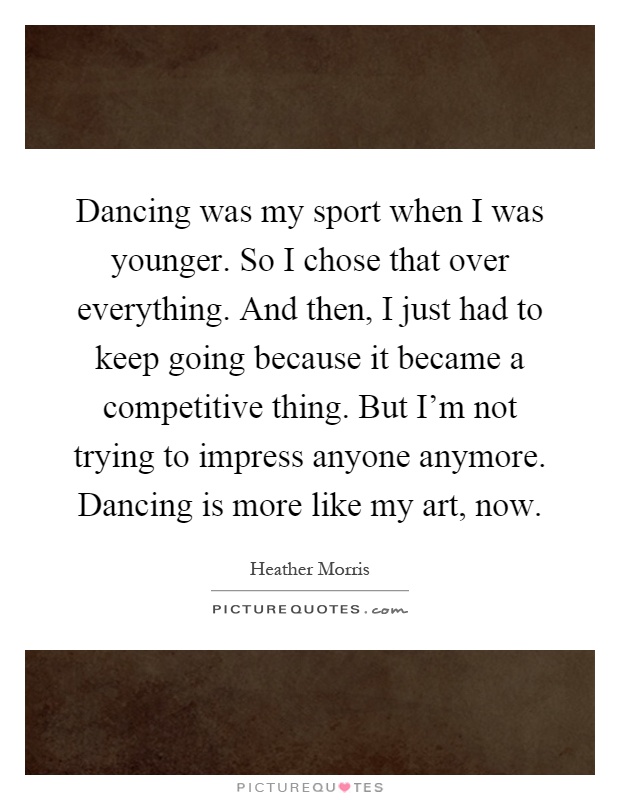 Dancing was my sport when I was younger. So I chose that over everything. And then, I just had to keep going because it became a competitive thing. But I'm not trying to impress anyone anymore. Dancing is more like my art, now Picture Quote #1