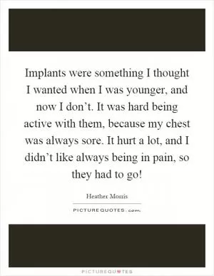 Implants were something I thought I wanted when I was younger, and now I don’t. It was hard being active with them, because my chest was always sore. It hurt a lot, and I didn’t like always being in pain, so they had to go! Picture Quote #1