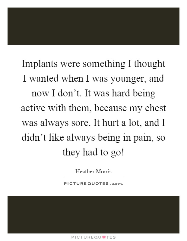 Implants were something I thought I wanted when I was younger, and now I don't. It was hard being active with them, because my chest was always sore. It hurt a lot, and I didn't like always being in pain, so they had to go! Picture Quote #1