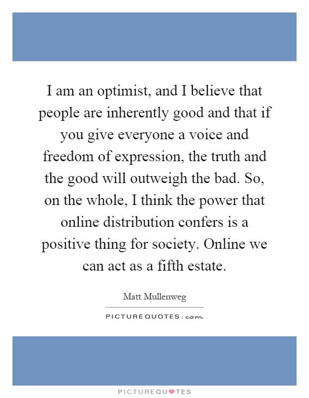 I am an optimist, and I believe that people are inherently good and that if you give everyone a voice and freedom of expression, the truth and the good will outweigh the bad. So, on the whole, I think the power that online distribution confers is a positive thing for society. Online we can act as a fifth estate Picture Quote #1