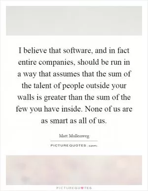 I believe that software, and in fact entire companies, should be run in a way that assumes that the sum of the talent of people outside your walls is greater than the sum of the few you have inside. None of us are as smart as all of us Picture Quote #1