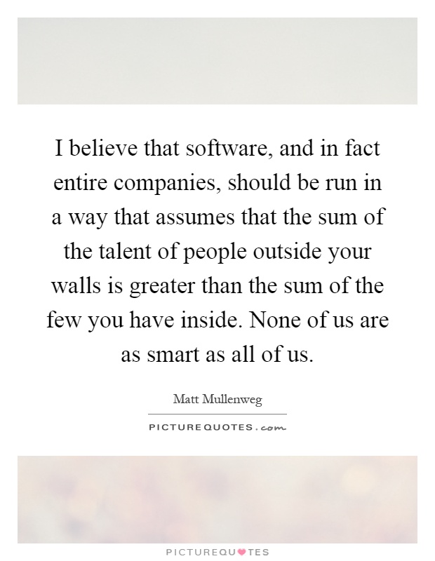 I believe that software, and in fact entire companies, should be run in a way that assumes that the sum of the talent of people outside your walls is greater than the sum of the few you have inside. None of us are as smart as all of us Picture Quote #1
