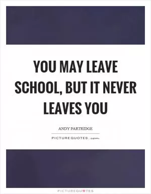 You may leave school, but it never leaves you Picture Quote #1