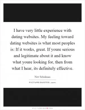 I have very little experience with dating websites. My feeling toward dating websites is what most peoples is: If it works, great. If youre serious and legitimate about it and know what youre looking for, then from what I hear, its definitely effective Picture Quote #1