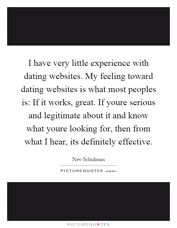 I have very little experience with dating websites. My feeling toward dating websites is what most peoples is: If it works, great. If youre serious and legitimate about it and know what youre looking for, then from what I hear, its definitely effective Picture Quote #1