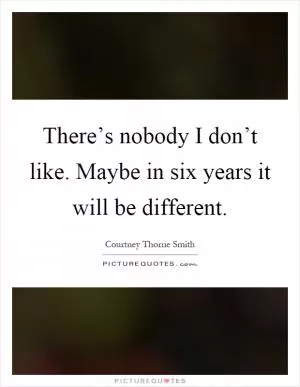 There’s nobody I don’t like. Maybe in six years it will be different Picture Quote #1