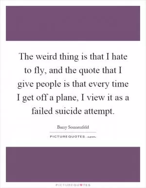 The weird thing is that I hate to fly, and the quote that I give people is that every time I get off a plane, I view it as a failed suicide attempt Picture Quote #1