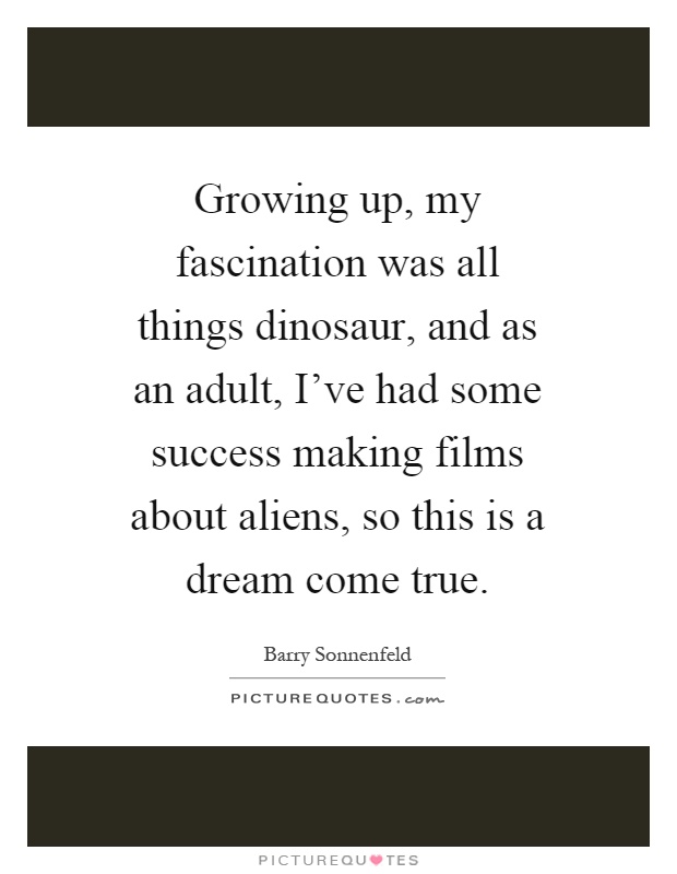 Growing up, my fascination was all things dinosaur, and as an adult, I've had some success making films about aliens, so this is a dream come true Picture Quote #1
