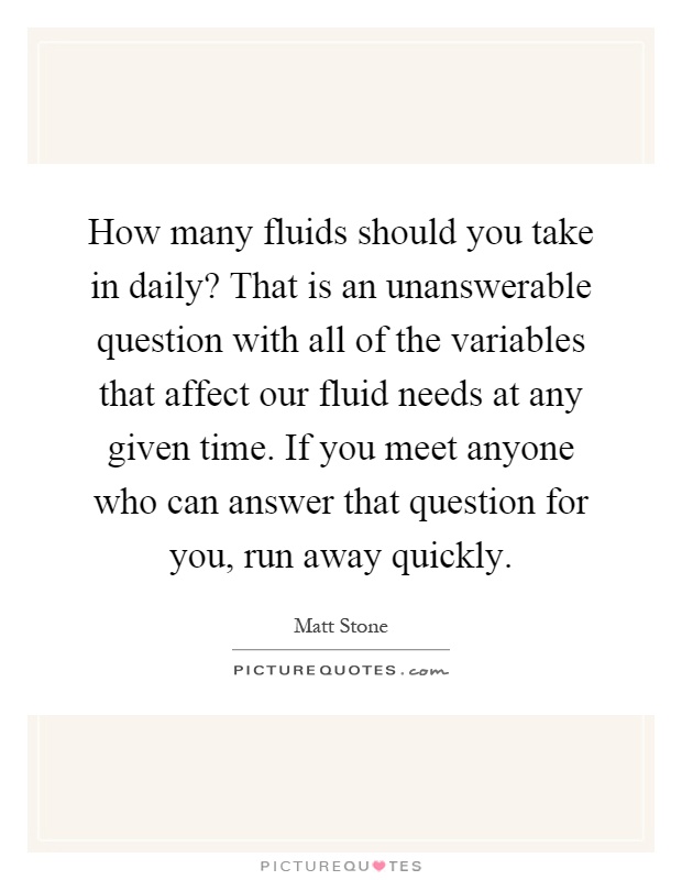 How many fluids should you take in daily? That is an unanswerable question with all of the variables that affect our fluid needs at any given time. If you meet anyone who can answer that question for you, run away quickly Picture Quote #1