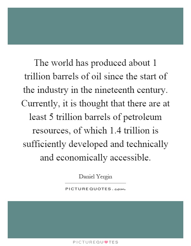The world has produced about 1 trillion barrels of oil since the start of the industry in the nineteenth century. Currently, it is thought that there are at least 5 trillion barrels of petroleum resources, of which 1.4 trillion is sufficiently developed and technically and economically accessible Picture Quote #1
