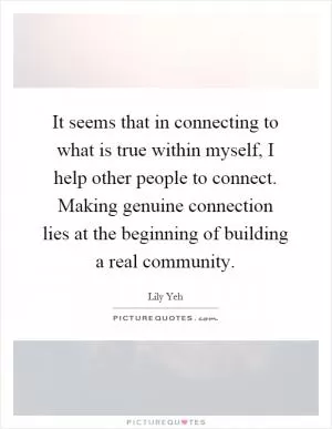 It seems that in connecting to what is true within myself, I help other people to connect. Making genuine connection lies at the beginning of building a real community Picture Quote #1