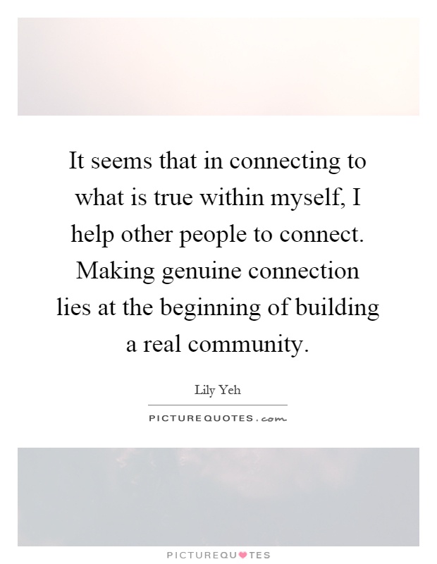 It seems that in connecting to what is true within myself, I help other people to connect. Making genuine connection lies at the beginning of building a real community Picture Quote #1