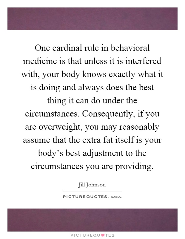 One cardinal rule in behavioral medicine is that unless it is interfered with, your body knows exactly what it is doing and always does the best thing it can do under the circumstances. Consequently, if you are overweight, you may reasonably assume that the extra fat itself is your body's best adjustment to the circumstances you are providing Picture Quote #1