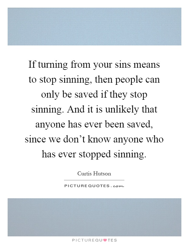 If turning from your sins means to stop sinning, then people can only be saved if they stop sinning. And it is unlikely that anyone has ever been saved, since we don't know anyone who has ever stopped sinning Picture Quote #1