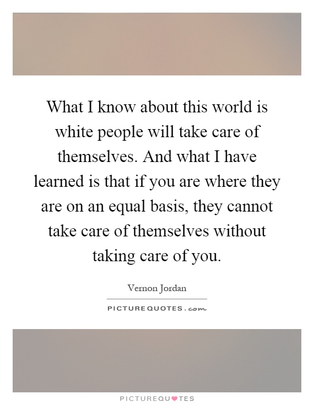 What I know about this world is white people will take care of themselves. And what I have learned is that if you are where they are on an equal basis, they cannot take care of themselves without taking care of you Picture Quote #1