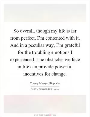So overall, though my life is far from perfect, I’m contented with it. And in a peculiar way, I’m grateful for the troubling emotions I experienced. The obstacles we face in life can provide powerful incentives for change Picture Quote #1