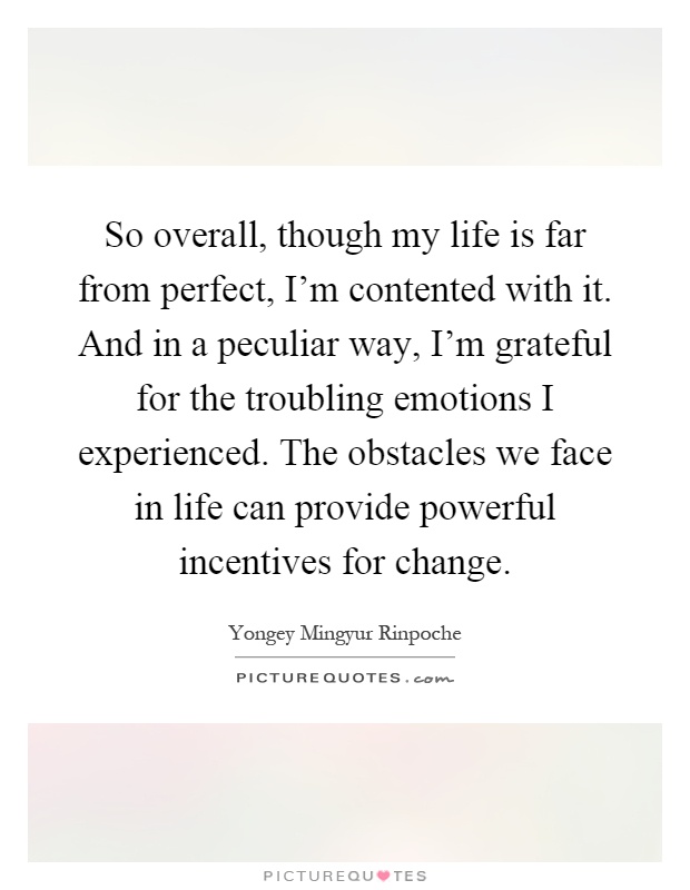 So overall, though my life is far from perfect, I'm contented with it. And in a peculiar way, I'm grateful for the troubling emotions I experienced. The obstacles we face in life can provide powerful incentives for change Picture Quote #1