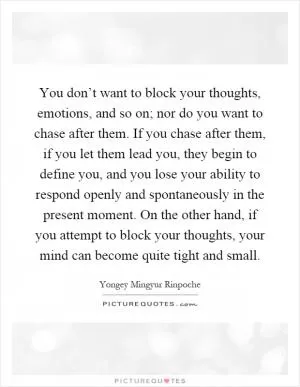 You don’t want to block your thoughts, emotions, and so on; nor do you want to chase after them. If you chase after them, if you let them lead you, they begin to define you, and you lose your ability to respond openly and spontaneously in the present moment. On the other hand, if you attempt to block your thoughts, your mind can become quite tight and small Picture Quote #1