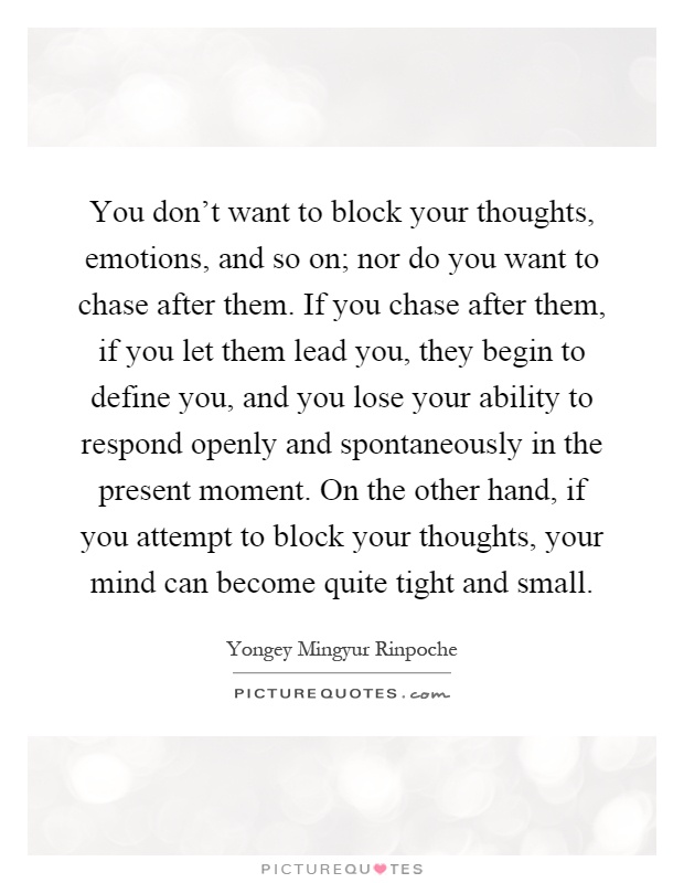 You don't want to block your thoughts, emotions, and so on; nor do you want to chase after them. If you chase after them, if you let them lead you, they begin to define you, and you lose your ability to respond openly and spontaneously in the present moment. On the other hand, if you attempt to block your thoughts, your mind can become quite tight and small Picture Quote #1