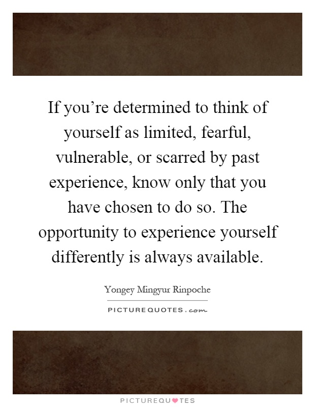 If you're determined to think of yourself as limited, fearful, vulnerable, or scarred by past experience, know only that you have chosen to do so. The opportunity to experience yourself differently is always available Picture Quote #1