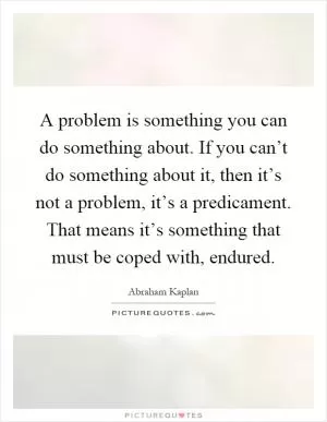 A problem is something you can do something about. If you can’t do something about it, then it’s not a problem, it’s a predicament. That means it’s something that must be coped with, endured Picture Quote #1
