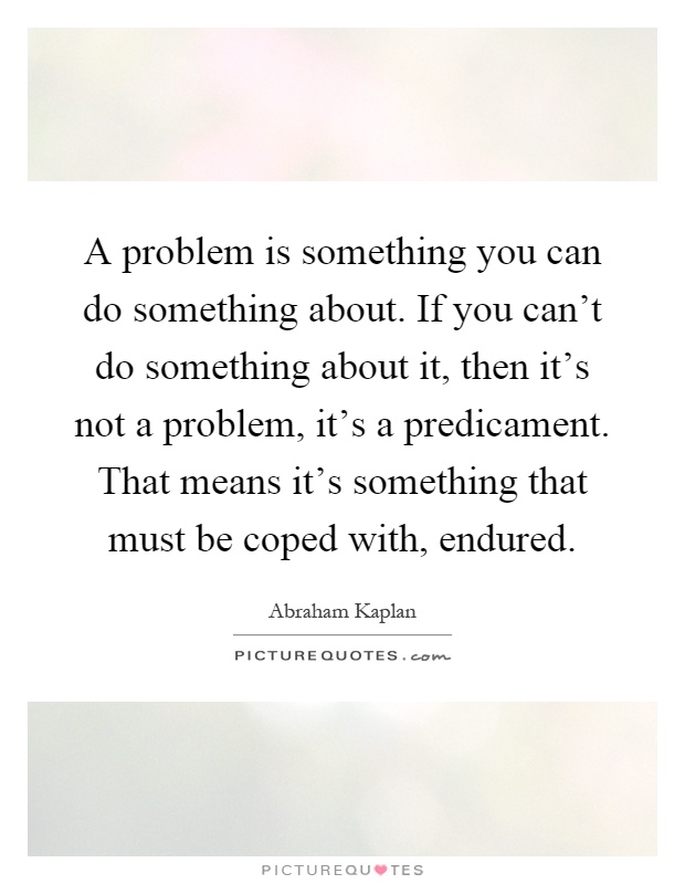 A problem is something you can do something about. If you can't do something about it, then it's not a problem, it's a predicament. That means it's something that must be coped with, endured Picture Quote #1