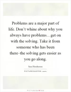 Problems are a major part of life. Don’t whine about why you always have problems…get on with the solving. Take it from someone who has been there–the solving gets easier as you go along Picture Quote #1