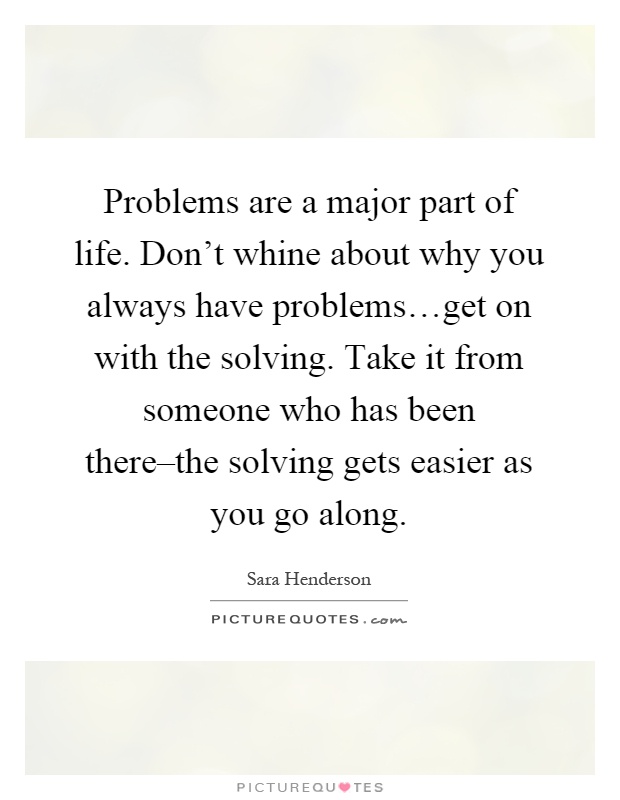 Problems are a major part of life. Don't whine about why you always have problems…get on with the solving. Take it from someone who has been there–the solving gets easier as you go along Picture Quote #1