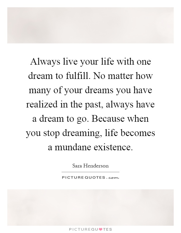 Always live your life with one dream to fulfill. No matter how many of your dreams you have realized in the past, always have a dream to go. Because when you stop dreaming, life becomes a mundane existence Picture Quote #1