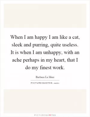 When I am happy I am like a cat, sleek and purring, quite useless. It is when I am unhappy, with an ache perhaps in my heart, that I do my finest work Picture Quote #1
