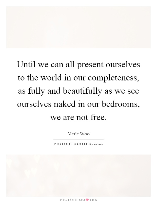 Until we can all present ourselves to the world in our completeness, as fully and beautifully as we see ourselves naked in our bedrooms, we are not free Picture Quote #1