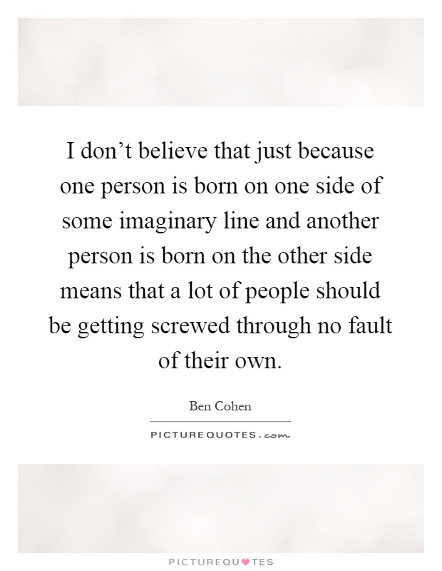 I don't believe that just because one person is born on one side of some imaginary line and another person is born on the other side means that a lot of people should be getting screwed through no fault of their own Picture Quote #1