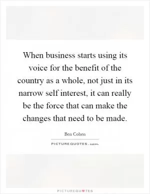When business starts using its voice for the benefit of the country as a whole, not just in its narrow self interest, it can really be the force that can make the changes that need to be made Picture Quote #1