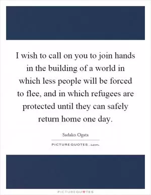 I wish to call on you to join hands in the building of a world in which less people will be forced to flee, and in which refugees are protected until they can safely return home one day Picture Quote #1