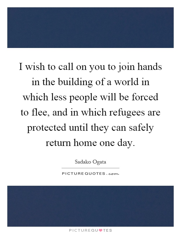 I wish to call on you to join hands in the building of a world in which less people will be forced to flee, and in which refugees are protected until they can safely return home one day Picture Quote #1