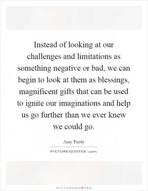 Instead of looking at our challenges and limitations as something negative or bad, we can begin to look at them as blessings, magnificent gifts that can be used to ignite our imaginations and help us go further than we ever knew we could go Picture Quote #1