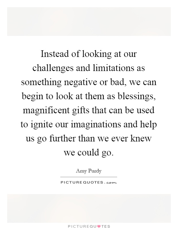 Instead of looking at our challenges and limitations as something negative or bad, we can begin to look at them as blessings, magnificent gifts that can be used to ignite our imaginations and help us go further than we ever knew we could go Picture Quote #1