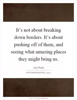 It’s not about breaking down borders. It’s about pushing off of them, and seeing what amazing places they might bring us Picture Quote #1