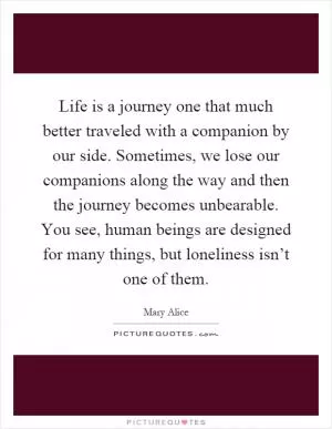 Life is a journey one that much better traveled with a companion by our side. Sometimes, we lose our companions along the way and then the journey becomes unbearable. You see, human beings are designed for many things, but loneliness isn’t one of them Picture Quote #1