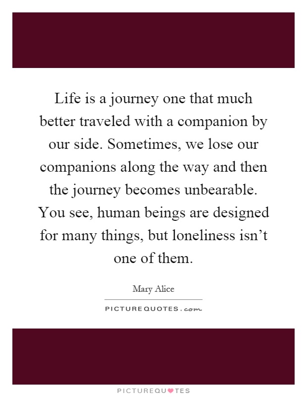 Life is a journey one that much better traveled with a companion by our side. Sometimes, we lose our companions along the way and then the journey becomes unbearable. You see, human beings are designed for many things, but loneliness isn't one of them Picture Quote #1