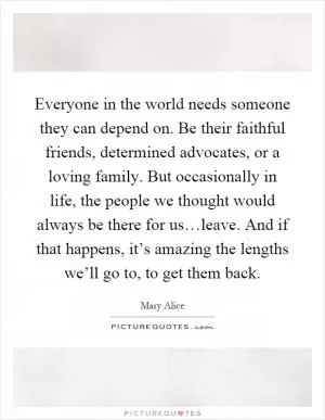Everyone in the world needs someone they can depend on. Be their faithful friends, determined advocates, or a loving family. But occasionally in life, the people we thought would always be there for us…leave. And if that happens, it’s amazing the lengths we’ll go to, to get them back Picture Quote #1