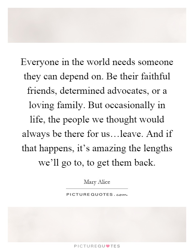 Everyone in the world needs someone they can depend on. Be their faithful friends, determined advocates, or a loving family. But occasionally in life, the people we thought would always be there for us…leave. And if that happens, it's amazing the lengths we'll go to, to get them back Picture Quote #1